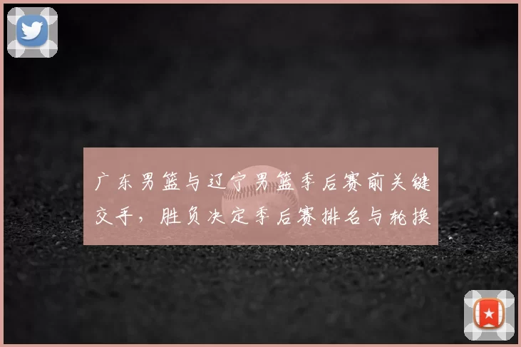 广东男篮与辽宁男篮季后赛前关键交手，胜负决定季后赛排名与轮换策略