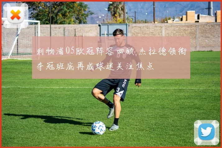 利物浦05欧冠阵容回顾 杰拉德领衔夺冠班底再成球迷关注焦点