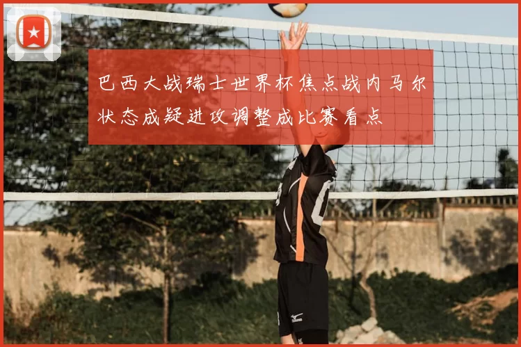 巴西大战瑞士世界杯焦点战内马尔状态成疑进攻调整成比赛看点