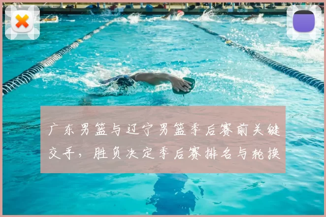 广东男篮与辽宁男篮季后赛前关键交手，胜负决定季后赛排名与轮换策略