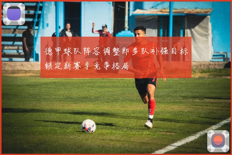 德甲球队阵容调整即多队补强目标锁定新赛季竞争格局