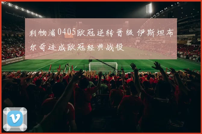 利物浦0405欧冠逆转晋级 伊斯坦布尔奇迹成欧冠经典战役