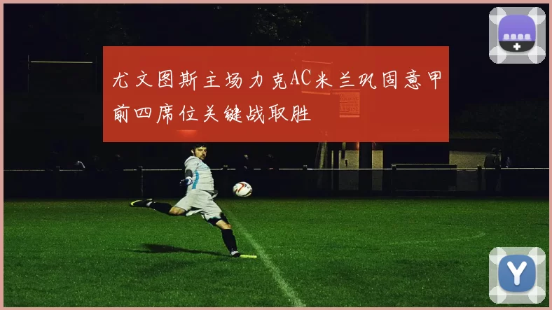 尤文图斯主场力克AC米兰巩固意甲前四席位关键战取胜
