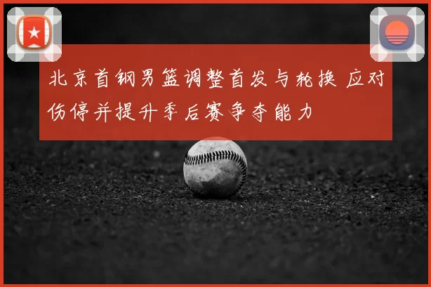 北京首钢男篮调整首发与轮换 应对伤停并提升季后赛争夺能力