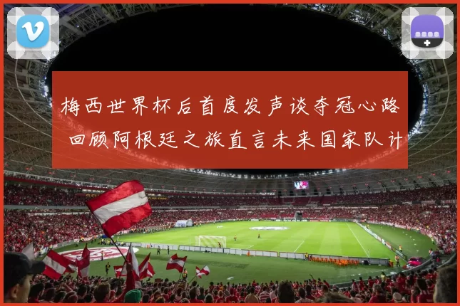 梅西世界杯后首度发声谈夺冠心路 回顾阿根廷之旅直言未来国家队计划