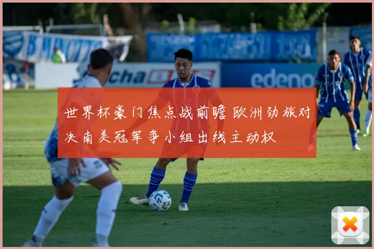 世界杯豪门焦点战前瞻 欧洲劲旅对决南美冠军争小组出线主动权
