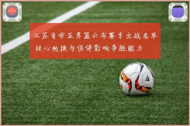 江苏肯帝亚男篮公布赛季出战名单 核心轮换与伤停影响争胜能力