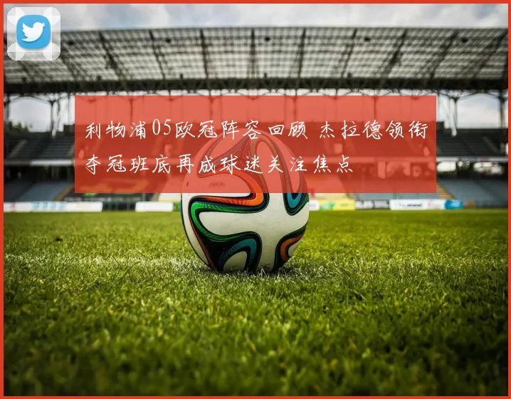 利物浦05欧冠阵容回顾 杰拉德领衔夺冠班底再成球迷关注焦点