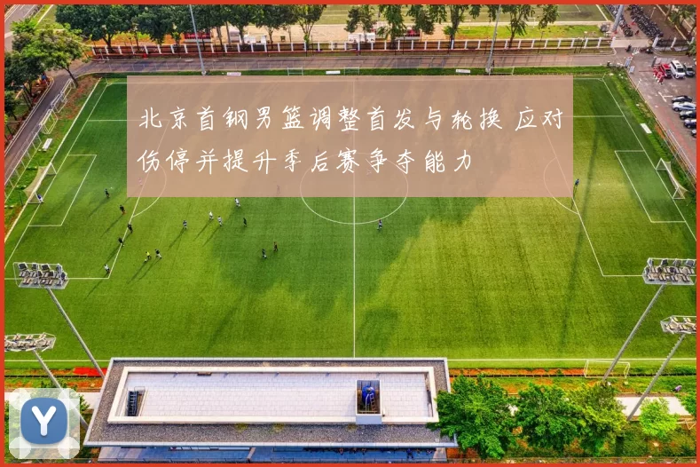 北京首钢男篮调整首发与轮换 应对伤停并提升季后赛争夺能力