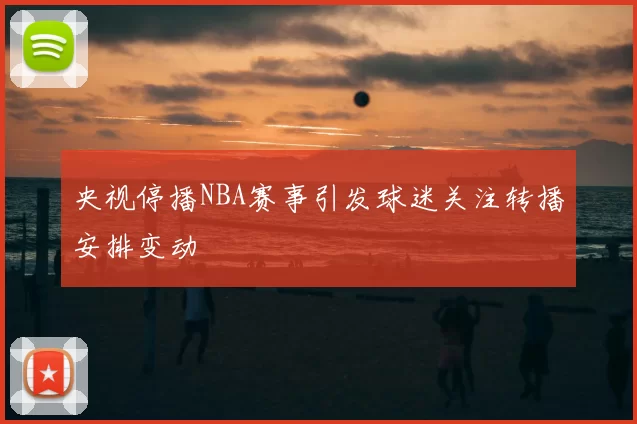 央视停播NBA赛事引发球迷关注转播安排变动