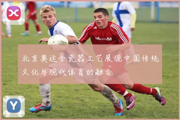 北京奥运会瓷器工艺展现中国传统文化与现代体育的融合