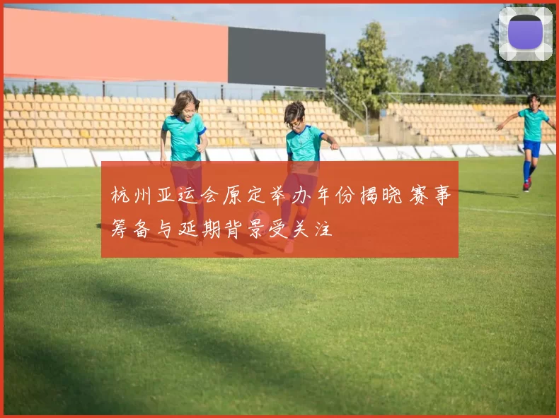 杭州亚运会原定举办年份揭晓 赛事筹备与延期背景受关注