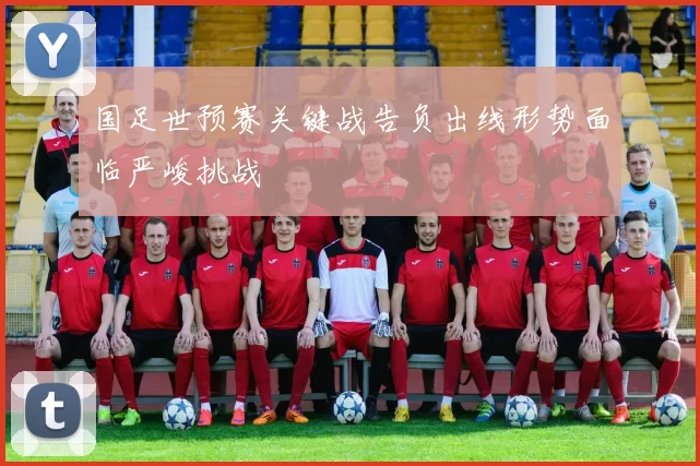 国足世预赛关键战告负出线形势面临严峻挑战