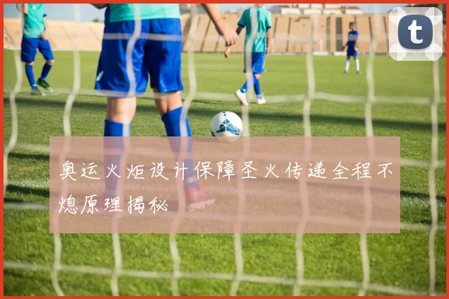 奥运火炬设计保障圣火传递全程不熄原理揭秘